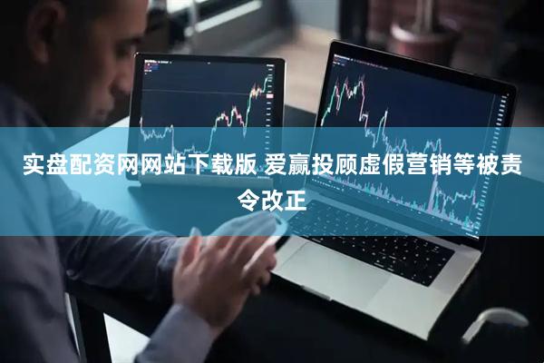 实盘配资网网站下载版 爱赢投顾虚假营销等被责令改正