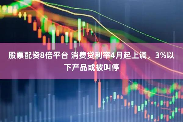 股票配资8倍平台 消费贷利率4月起上调，3%以下产品或被叫停