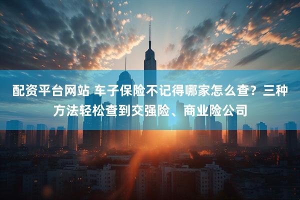 配资平台网站 车子保险不记得哪家怎么查？三种方法轻松查到交强险、商业险公司