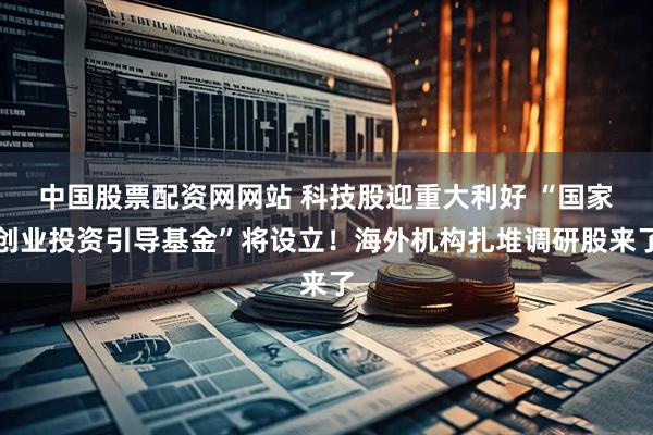 中国股票配资网网站 科技股迎重大利好 “国家创业投资引导基金”将设立！海外机构扎堆调研股来了