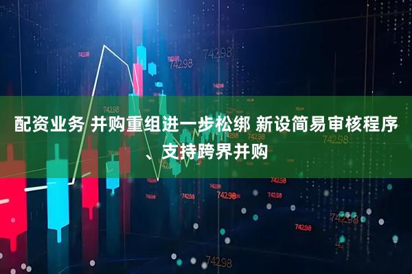 配资业务 并购重组进一步松绑 新设简易审核程序、支持跨界并购