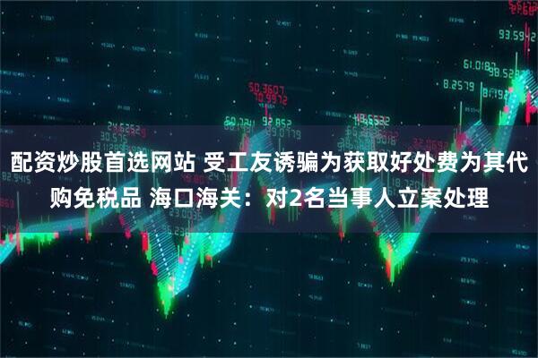 配资炒股首选网站 受工友诱骗为获取好处费为其代购免税品 海口海关：对2名当事人立案处理