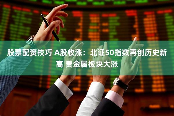 股票配资技巧 A股收涨：北证50指数再创历史新高 贵金属板块大涨