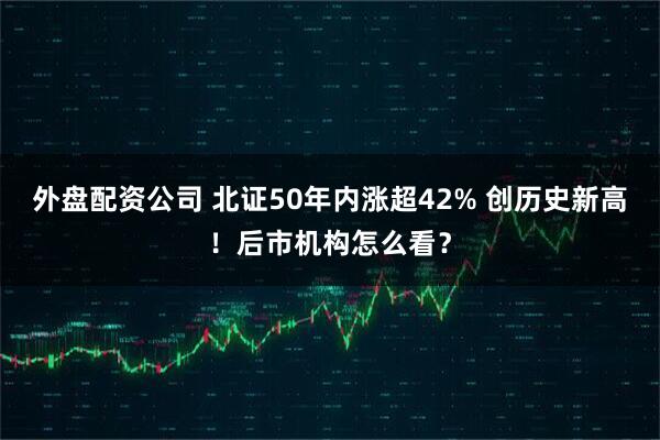 外盘配资公司 北证50年内涨超42% 创历史新高！后市机构怎么看？