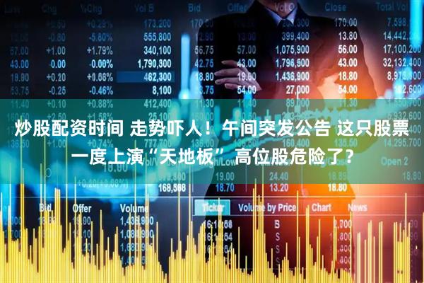 炒股配资时间 走势吓人！午间突发公告 这只股票一度上演“天地板” 高位股危险了？