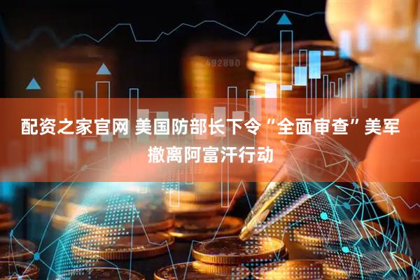 配资之家官网 美国防部长下令“全面审查”美军撤离阿富汗行动