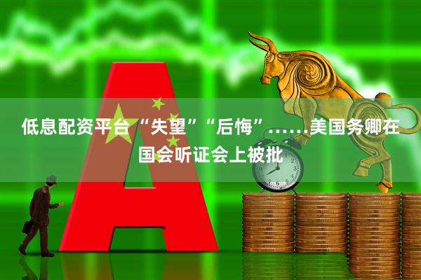 低息配资平台 “失望”“后悔”……美国务卿在国会听证会上被批