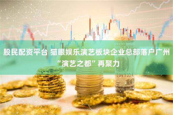 股民配资平台 猫眼娱乐演艺板块企业总部落户广州 “演艺之都”再聚力