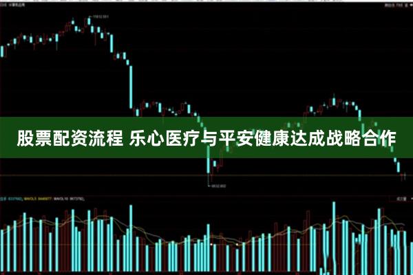 股票配资流程 乐心医疗与平安健康达成战略合作