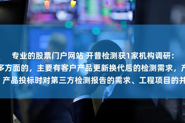 专业的股票门户网站 开普检测获1家机构调研：公司检测业务的来源是多方面的，主要有客户产品更新换代后的检测需求，产品投标时对第三方检测报告的需求、工程项目的并网验收等（附调研问答）