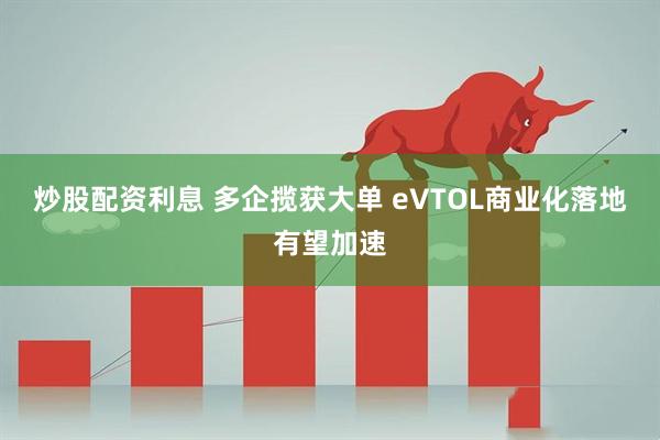 炒股配资利息 多企揽获大单 eVTOL商业化落地有望加速