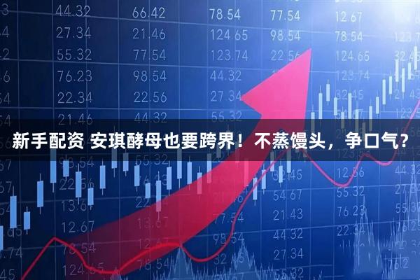 新手配资 安琪酵母也要跨界！不蒸馒头，争口气？
