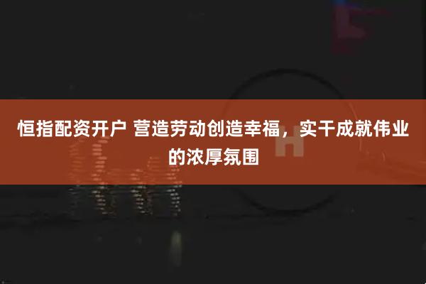恒指配资开户 营造劳动创造幸福，实干成就伟业的浓厚氛围