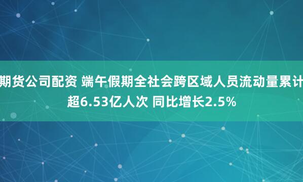 期货公司配资 端午假期全社会跨区域人员流动量累计超6.53亿人次 同比增长2.5%