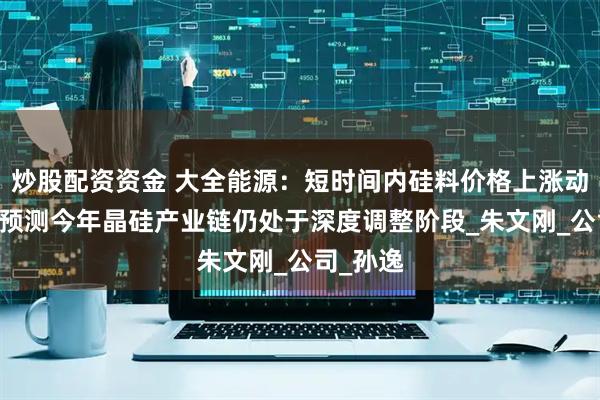 炒股配资资金 大全能源：短时间内硅料价格上涨动力有限 预测今年晶硅产业链仍处于深度调整阶段_朱文刚_公司_孙逸