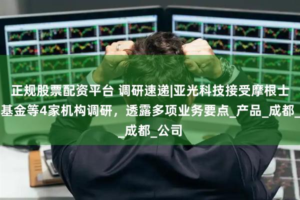 正规股票配资平台 调研速递|亚光科技接受摩根士丹利基金等4家机构调研，透露多项业务要点_产品_成都_公司