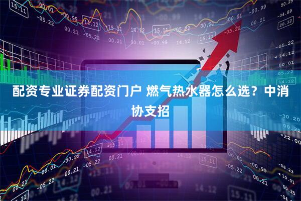 配资专业证券配资门户 燃气热水器怎么选？中消协支招