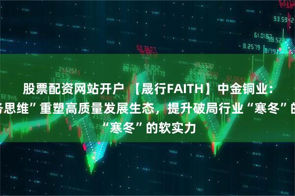 股票配资网站开户 【晟行FAITH】中金铜业：以“服务思维”重塑高质量发展生态，提升破局行业“寒冬”的软实力