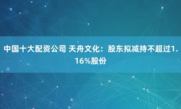 中国十大配资公司 天舟文化：股东拟减持不超过1.16%股份