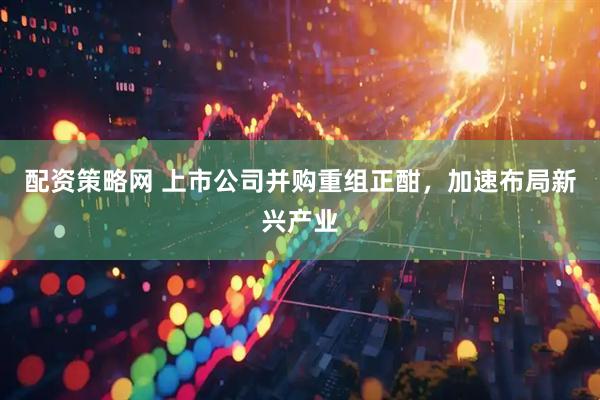 配资策略网 上市公司并购重组正酣，加速布局新兴产业