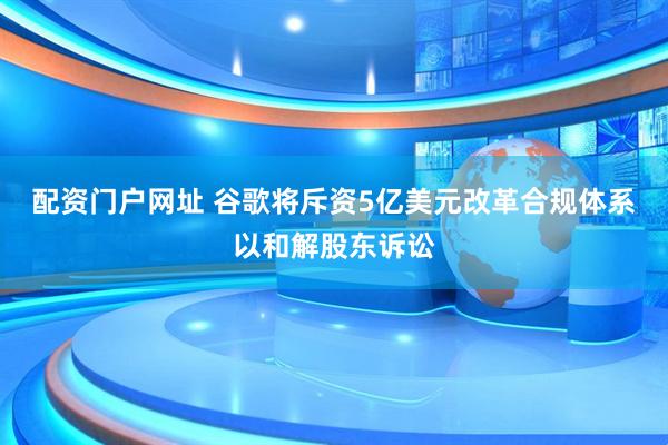 配资门户网址 谷歌将斥资5亿美元改革合规体系以和解股东诉讼