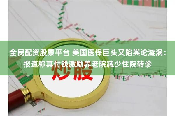 全民配资股票平台 美国医保巨头又陷舆论漩涡：报道称其付钱激励养老院减少住院转诊