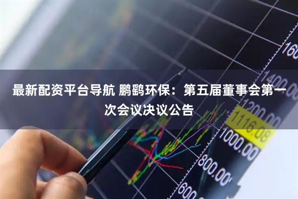 最新配资平台导航 鹏鹞环保：第五届董事会第一次会议决议公告