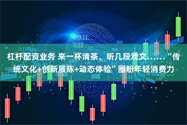 杠杆配资业务 来一杯清茶、听几段戏文……“传统文化+创新展陈+动态体验”圈粉年轻消费力