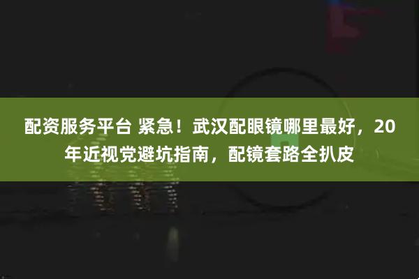 配资服务平台 紧急！武汉配眼镜哪里最好，20年近视党避坑指南，配镜套路全扒皮