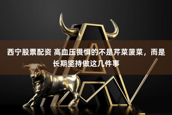 西宁股票配资 高血压畏惧的不是芹菜菠菜，而是长期坚持做这几件事