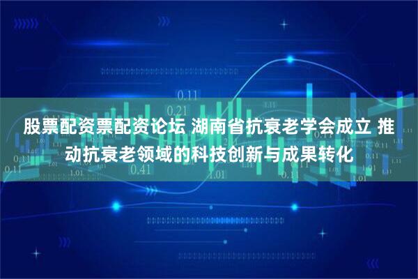 股票配资票配资论坛 湖南省抗衰老学会成立 推动抗衰老领域的科技创新与成果转化