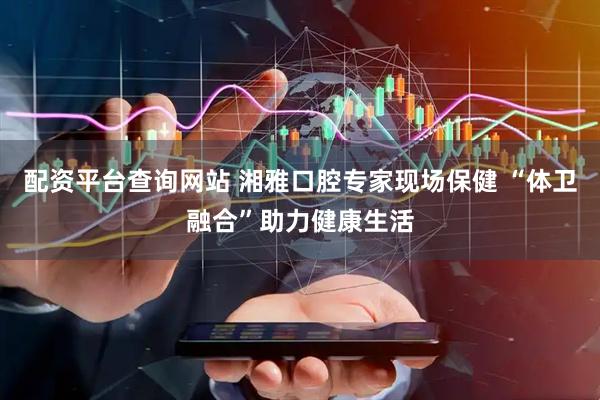 配资平台查询网站 湘雅口腔专家现场保健 “体卫融合”助力健康生活
