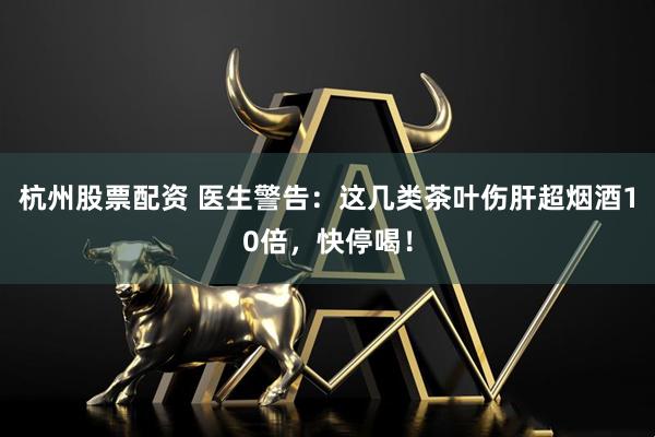 杭州股票配资 医生警告：这几类茶叶伤肝超烟酒10倍，快停喝！