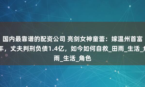 国内最靠谱的配资公司 亮剑女神童蕾：嫁温州首富13年，丈夫判刑负债1.4亿，如今如何自救_田雨_生活_角色