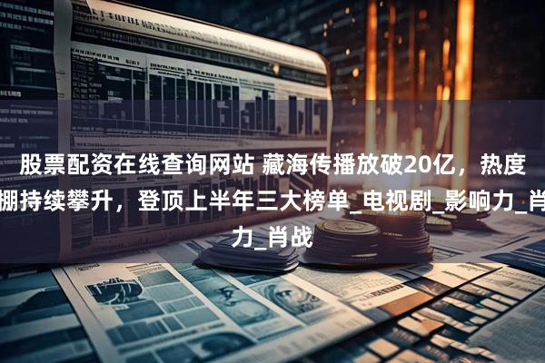 股票配资在线查询网站 藏海传播放破20亿，热度爆棚持续攀升，登顶上半年三大榜单_电视剧_影响力_肖战