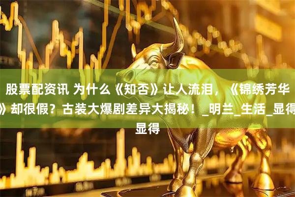 股票配资讯 为什么《知否》让人流泪，《锦绣芳华》却很假？古装大爆剧差异大揭秘！_明兰_生活_显得