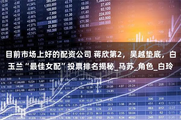 目前市场上好的配资公司 蒋欣第2，吴越垫底，白玉兰“最佳女配”投票排名揭秘_马苏_角色_白玲