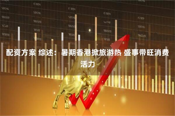 配资方案 综述：暑期香港掀旅游热 盛事带旺消费活力