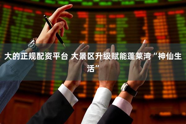 大的正规配资平台 大景区升级赋能蓬莱湾“神仙生活”