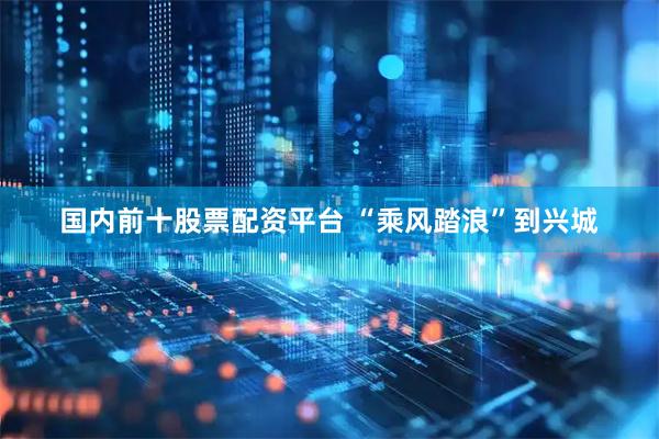 国内前十股票配资平台 “乘风踏浪”到兴城