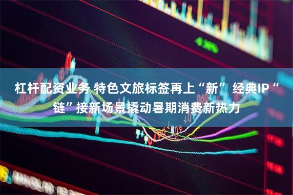 杠杆配资业务 特色文旅标签再上“新” 经典IP“链”接新场景撬动暑期消费新热力