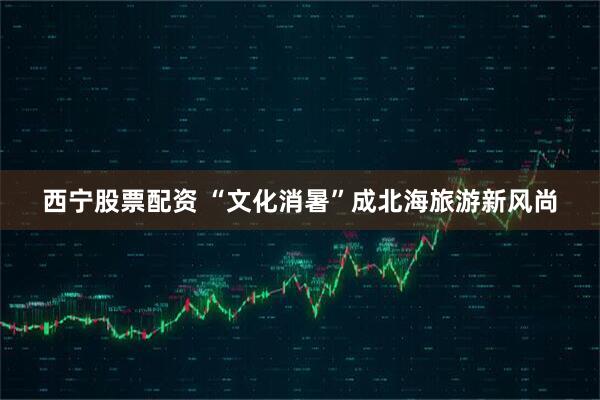 西宁股票配资 “文化消暑”成北海旅游新风尚