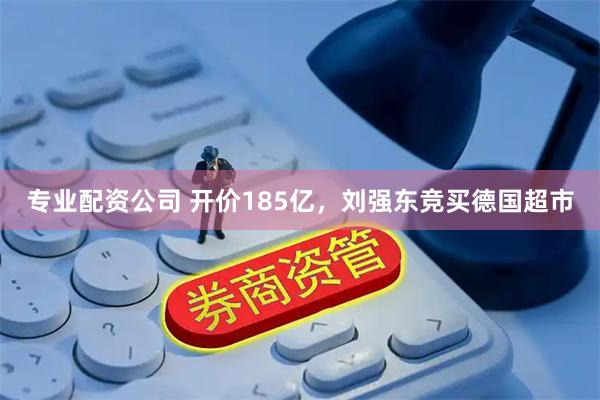 专业配资公司 开价185亿，刘强东竞买德国超市