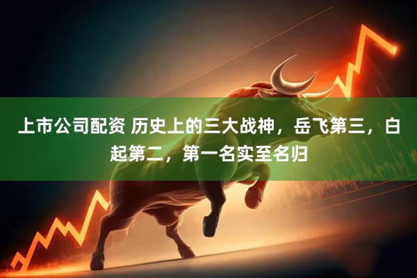 上市公司配资 历史上的三大战神，岳飞第三，白起第二，第一名实至名归