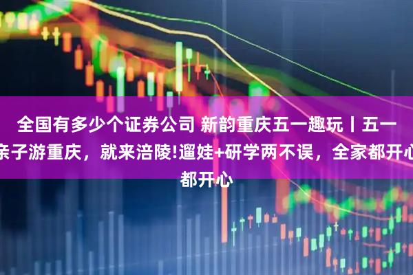 全国有多少个证券公司 新韵重庆五一趣玩丨五一亲子游重庆，就来涪陵!遛娃+研学两不误，全家都开心