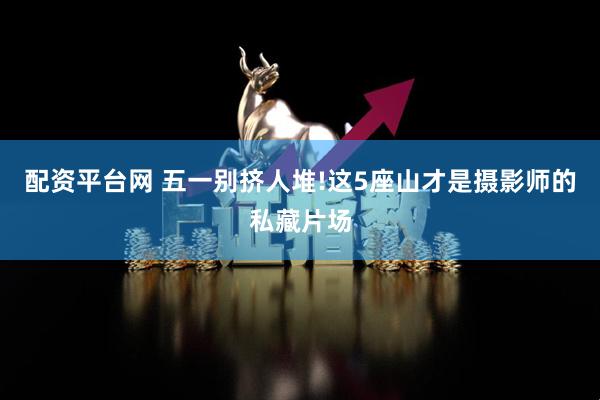 配资平台网 五一别挤人堆!这5座山才是摄影师的私藏片场