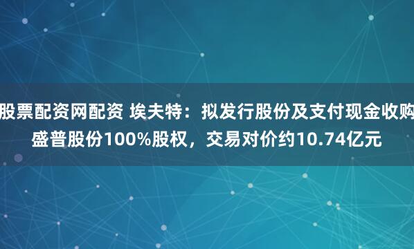 股票配资网配资 埃夫特：拟发行股份及支付现金收购盛普股份100%股权，交易对价约10.74亿元