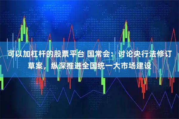 可以加杠杆的股票平台 国常会：讨论央行法修订草案，纵深推进全国统一大市场建设