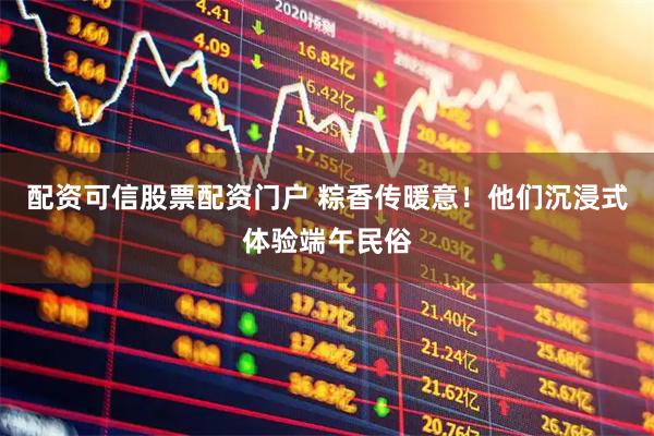 配资可信股票配资门户 粽香传暖意！他们沉浸式体验端午民俗