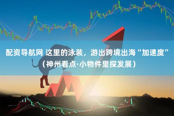 配资导航网 这里的泳装，游出跨境出海“加速度”（神州看点·小物件里探发展）